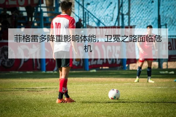 菲格雷多降重影响体能，卫冕之路面临危机